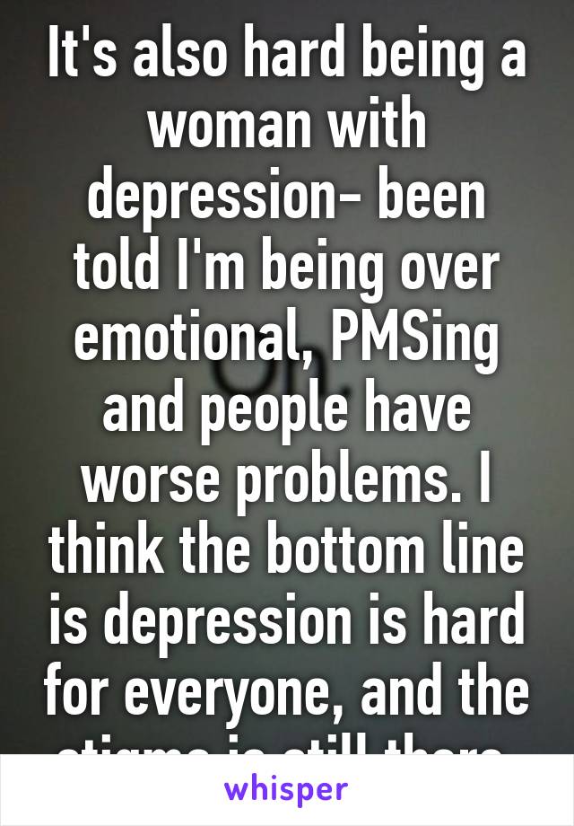 It's also hard being a woman with depression- been told I'm being over emotional, PMSing and people have worse problems. I think the bottom line is depression is hard for everyone, and the stigma is still there.