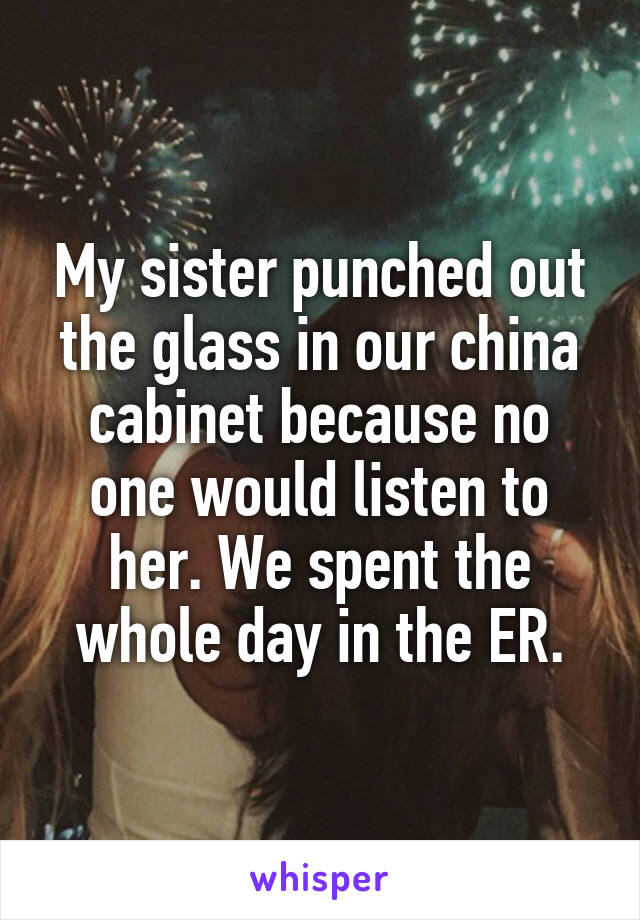 My sister punched out the glass in our china cabinet because no one would listen to her. We spent the whole day in the ER.