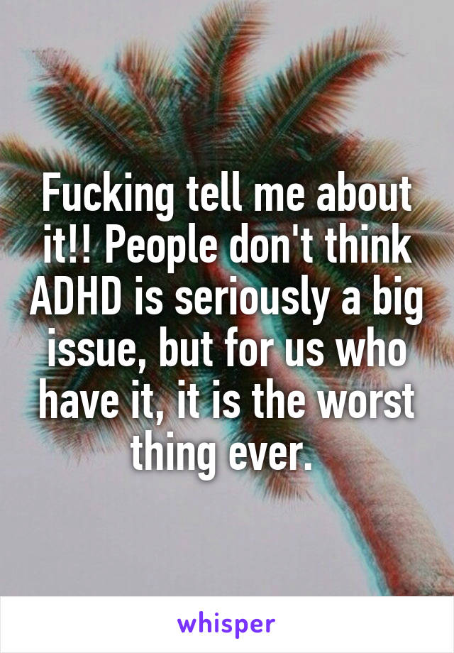 Fucking tell me about it!! People don't think ADHD is seriously a big issue, but for us who have it, it is the worst thing ever. 