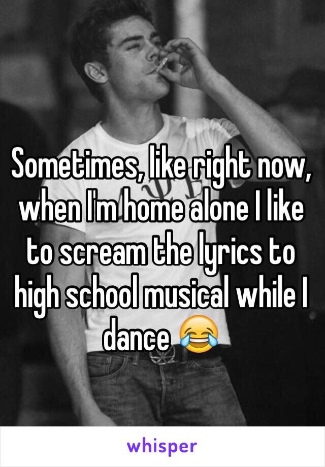 Sometimes, like right now, when I'm home alone I like to scream the lyrics to high school musical while I dance 😂