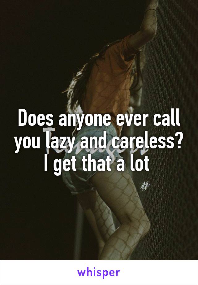 Does anyone ever call you lazy and careless? I get that a lot 