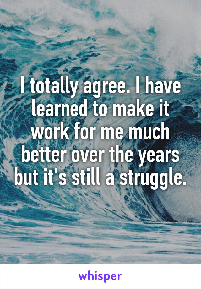 I totally agree. I have learned to make it work for me much better over the years but it's still a struggle. 