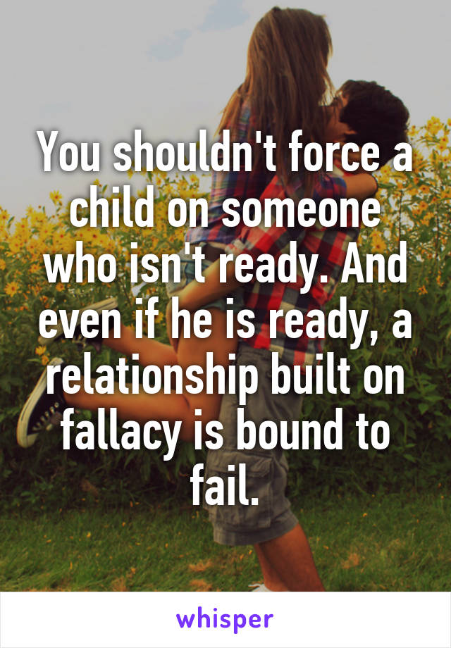 You shouldn't force a child on someone who isn't ready. And even if he is ready, a relationship built on fallacy is bound to fail.