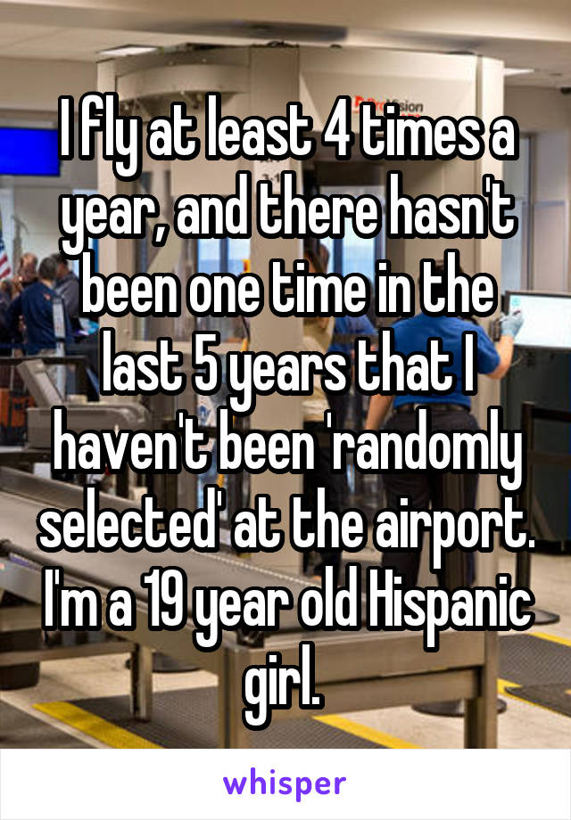 I fly at least 4 times a year, and there hasn't been one time in the last 5 years that I haven't been 'randomly selected' at the airport. I'm a 19 year old Hispanic girl. 