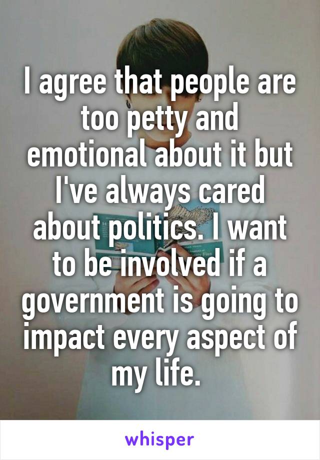 I agree that people are too petty and emotional about it but I've always cared about politics. I want to be involved if a government is going to impact every aspect of my life. 