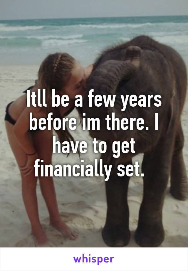 Itll be a few years before im there. I have to get financially set.  