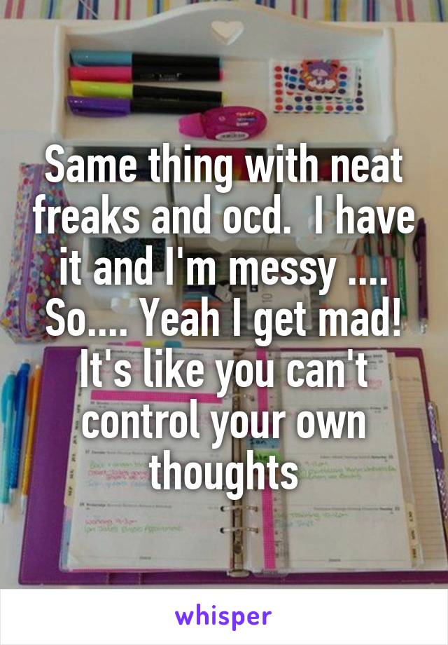 Same thing with neat freaks and ocd.  I have it and I'm messy .... So.... Yeah I get mad! It's like you can't control your own thoughts