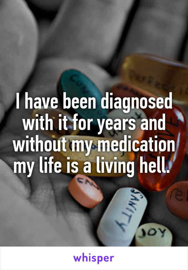 I have been diagnosed with it for years and without my medication my life is a living hell. 