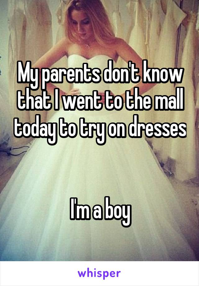 My parents don't know that I went to the mall today to try on dresses 

I'm a boy