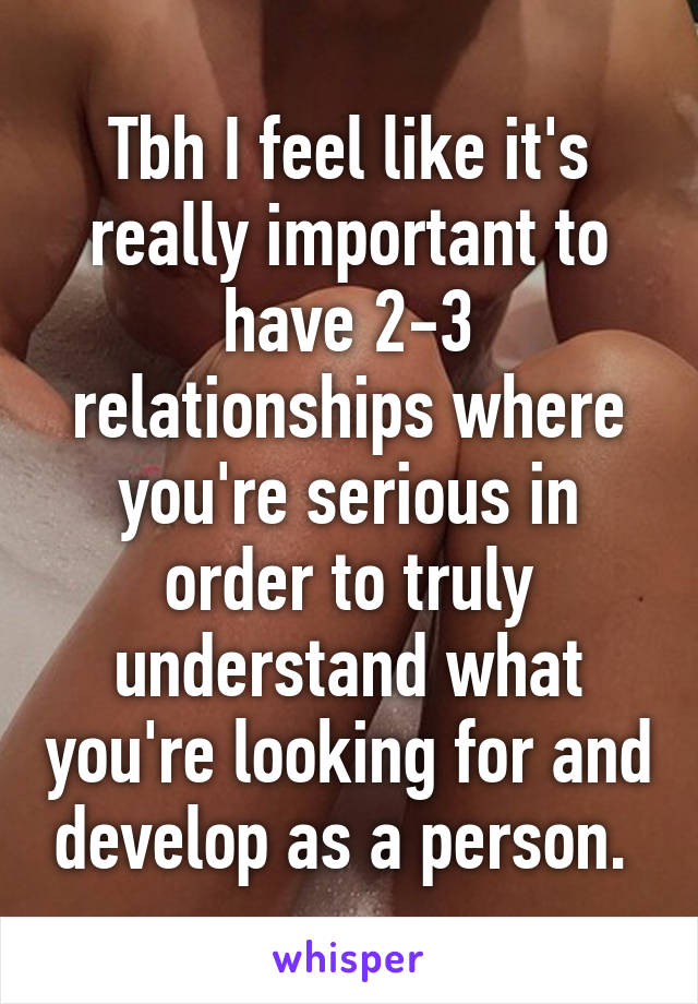 Tbh I feel like it's really important to have 2-3 relationships where you're serious in order to truly understand what you're looking for and develop as a person. 