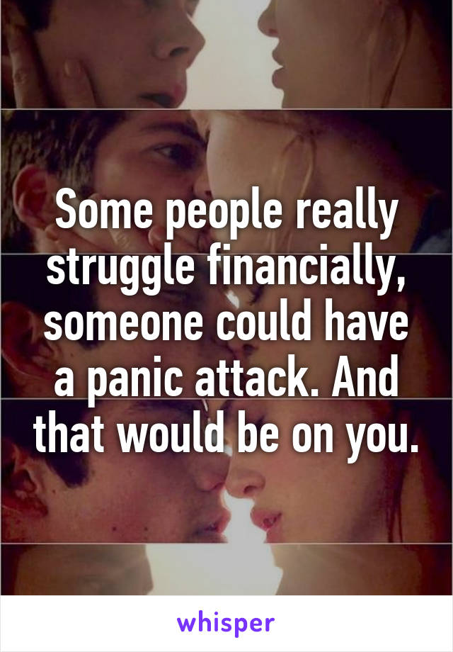 Some people really struggle financially, someone could have a panic attack. And that would be on you.