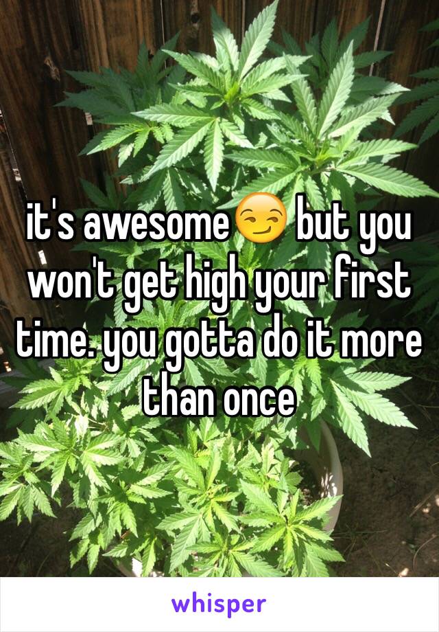 it's awesome😏 but you won't get high your first time. you gotta do it more than once