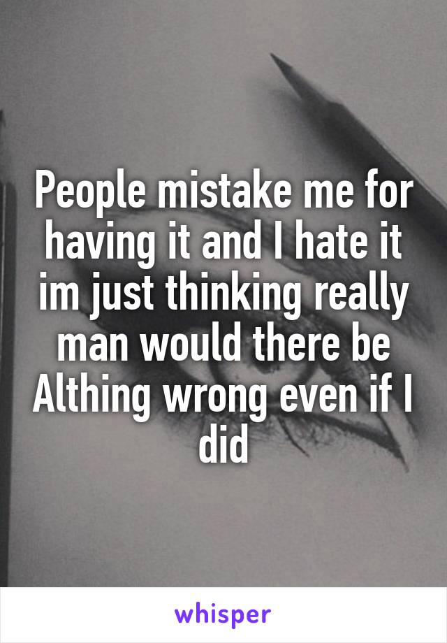 People mistake me for having it and I hate it im just thinking really man would there be Althing wrong even if I did