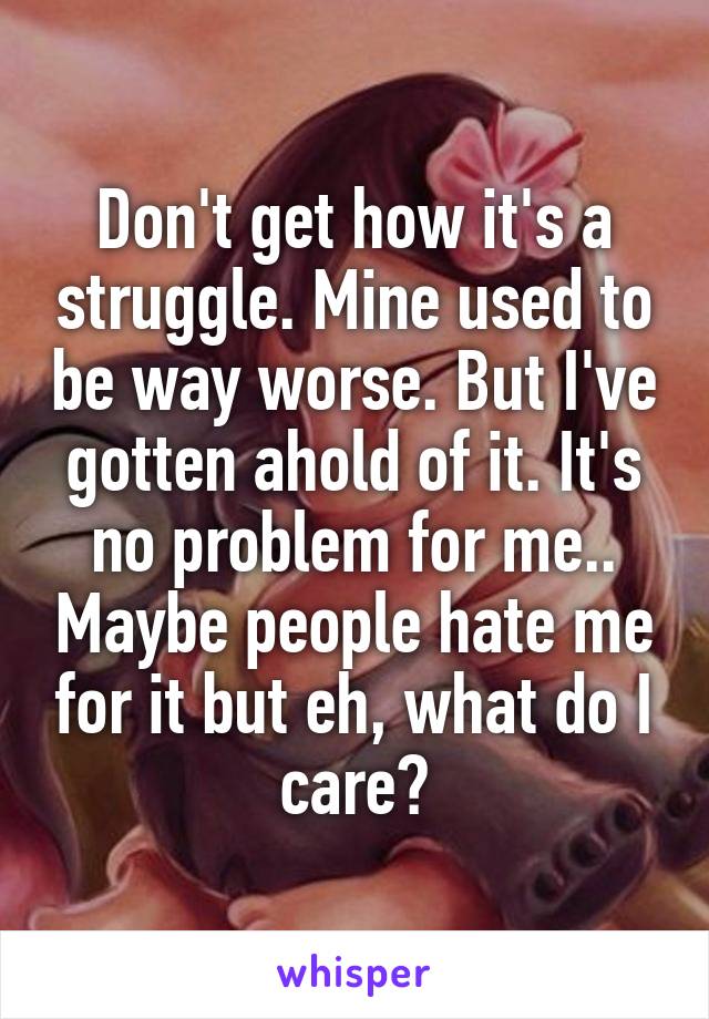 Don't get how it's a struggle. Mine used to be way worse. But I've gotten ahold of it. It's no problem for me.. Maybe people hate me for it but eh, what do I care?