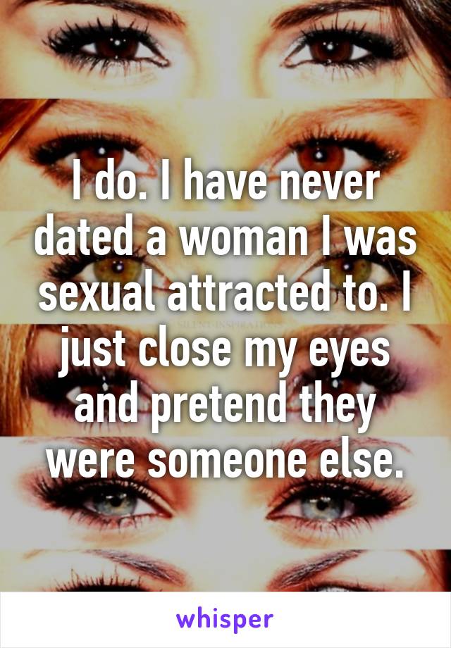 I do. I have never dated a woman I was sexual attracted to. I just close my eyes and pretend they were someone else.