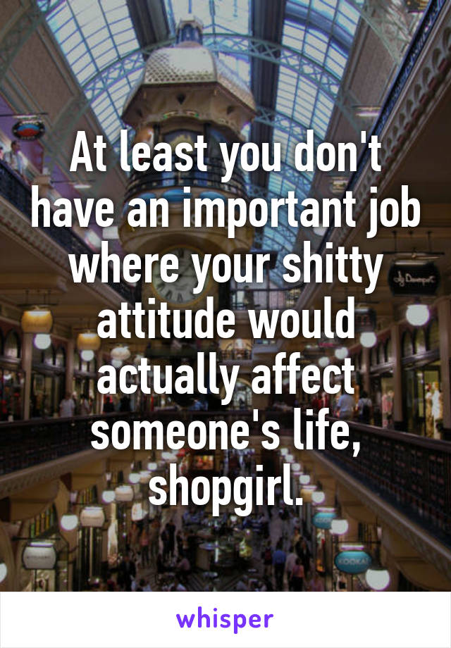 At least you don't have an important job where your shitty attitude would actually affect someone's life, shopgirl.
