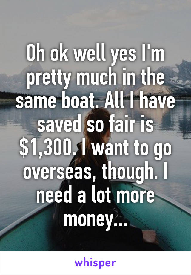 Oh ok well yes I'm pretty much in the same boat. All I have saved so fair is $1,300. I want to go overseas, though. I need a lot more money...