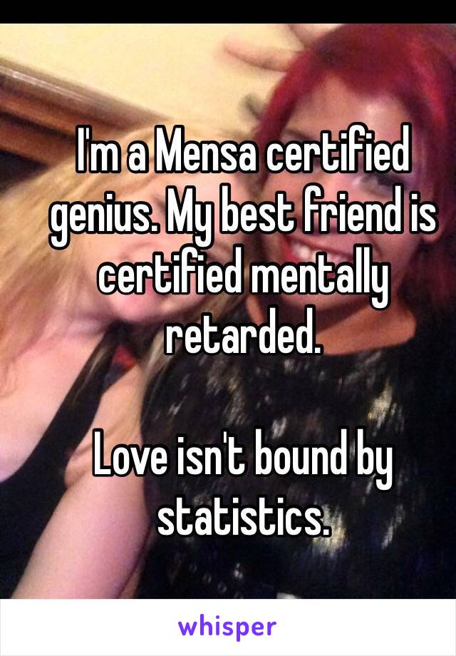 I'm a Mensa certified genius. My best friend is certified mentally retarded. 

Love isn't bound by statistics. 