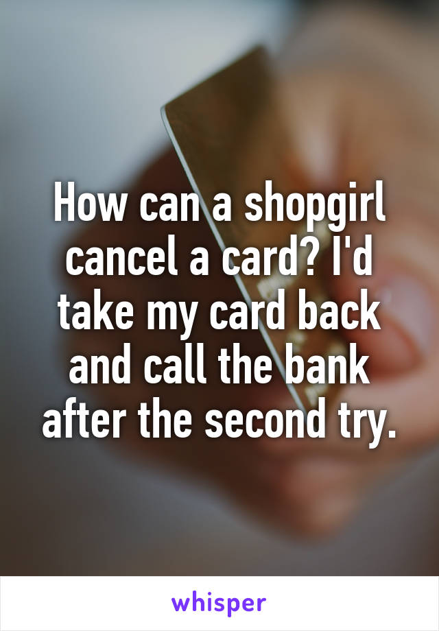 How can a shopgirl cancel a card? I'd take my card back and call the bank after the second try.