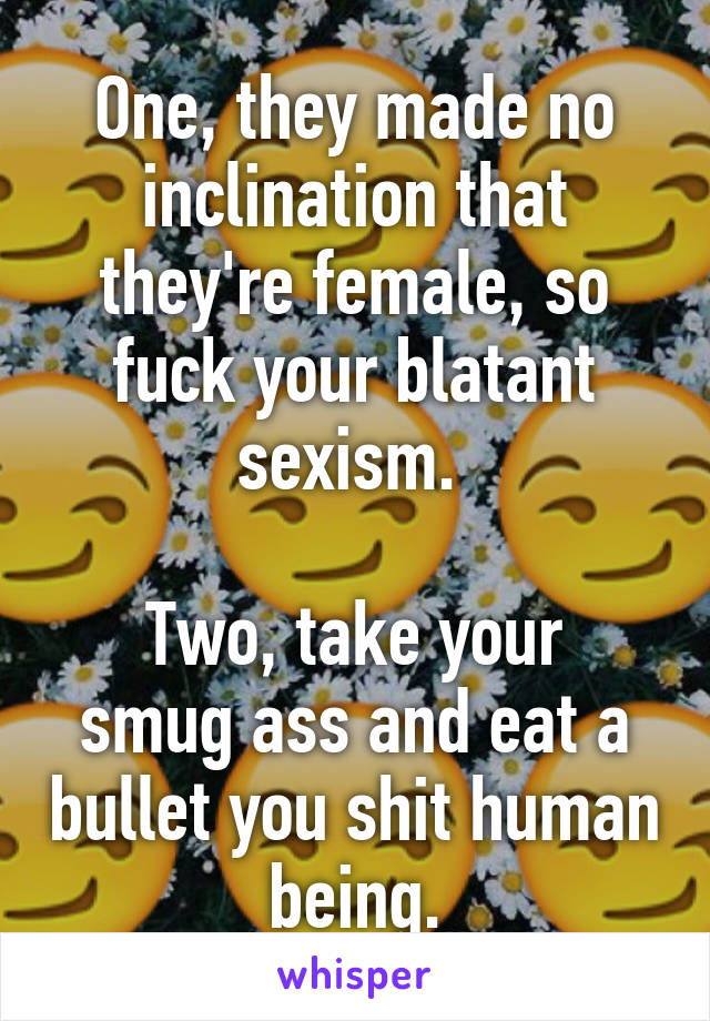 One, they made no inclination that they're female, so fuck your blatant sexism. 

Two, take your smug ass and eat a bullet you shit human being.