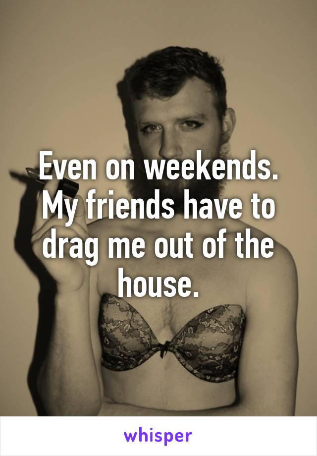 Even on weekends. My friends have to drag me out of the house.