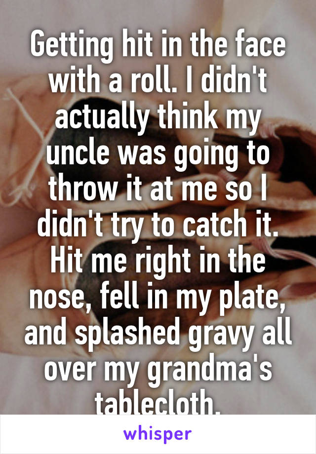 Getting hit in the face with a roll. I didn't actually think my uncle was going to throw it at me so I didn't try to catch it. Hit me right in the nose, fell in my plate, and splashed gravy all over my grandma's tablecloth.