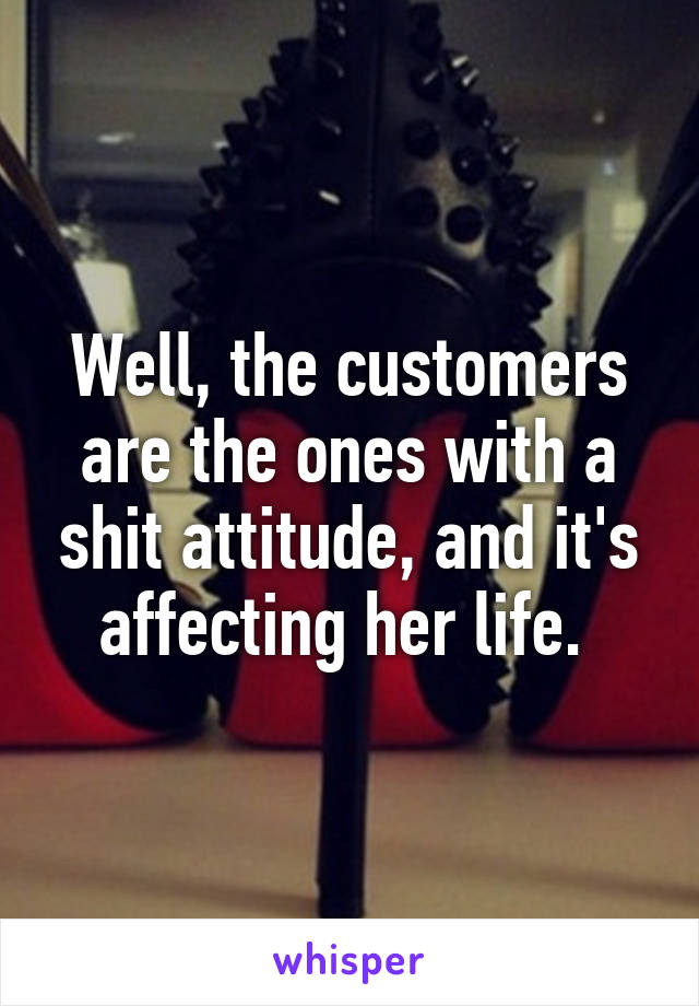 Well, the customers are the ones with a shit attitude, and it's affecting her life. 