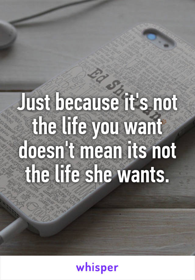 Just because it's not the life you want doesn't mean its not the life she wants.