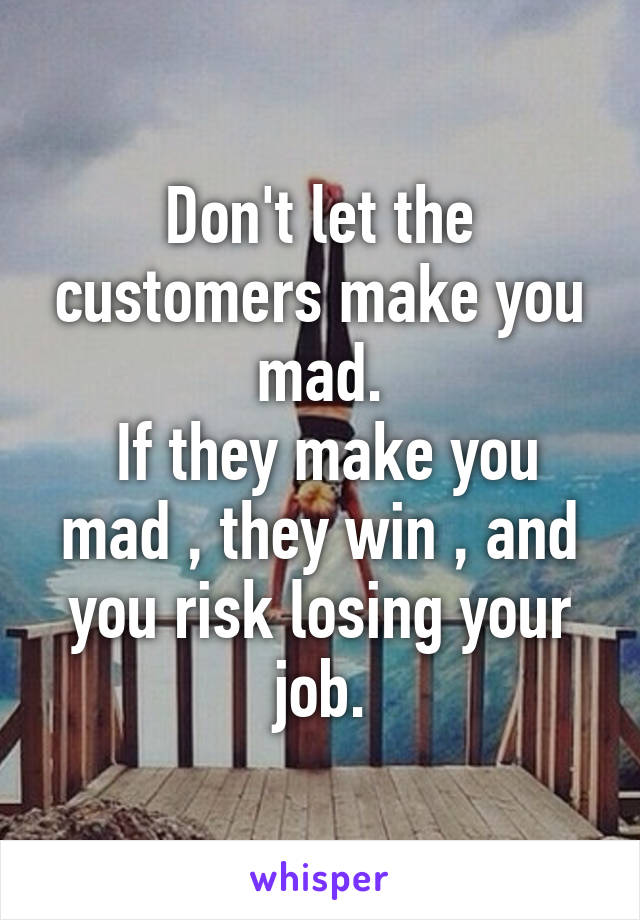 Don't let the customers make you mad.
 If they make you mad , they win , and you risk losing your job.