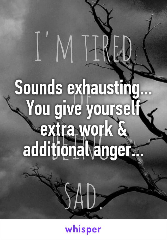 Sounds exhausting...
You give yourself extra work & additional anger...