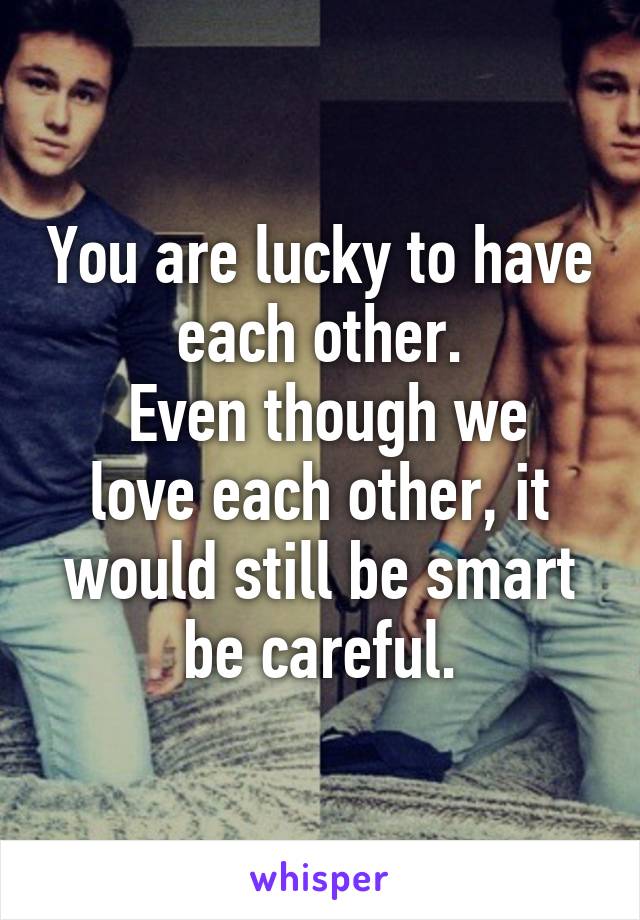 You are lucky to have each other.
 Even though we love each other, it would still be smart be careful.