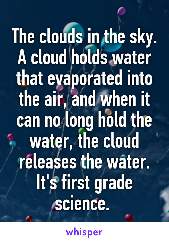 The clouds in the sky. A cloud holds water that evaporated into the air, and when it can no long hold the water, the cloud releases the water. It's first grade science. 