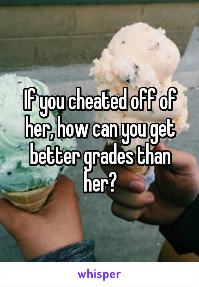 If you cheated off of her, how can you get better grades than her?