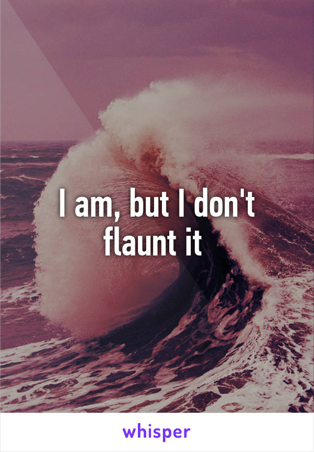 I am, but I don't flaunt it 