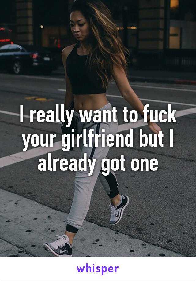 I really want to fuck your girlfriend but I already got one