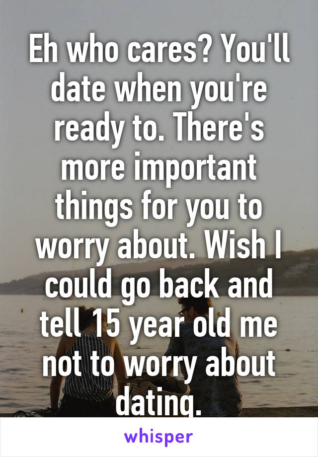 Eh who cares? You'll date when you're ready to. There's more important things for you to worry about. Wish I could go back and tell 15 year old me not to worry about dating.