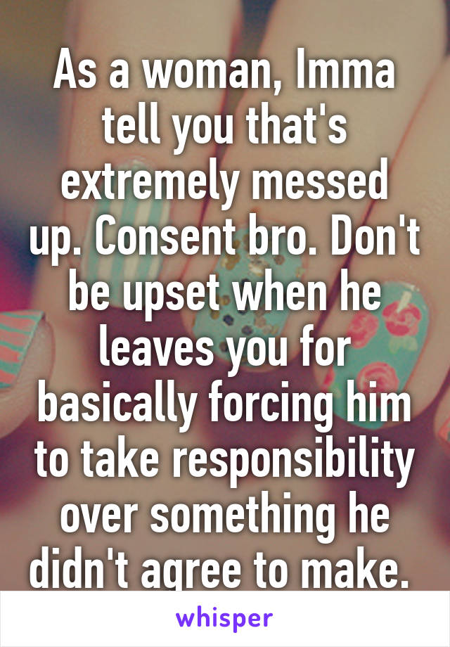 As a woman, Imma tell you that's extremely messed up. Consent bro. Don't be upset when he leaves you for basically forcing him to take responsibility over something he didn't agree to make. 