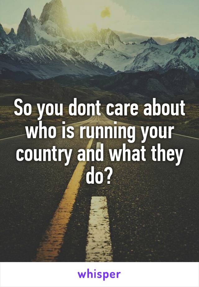 So you dont care about who is running your country and what they do?