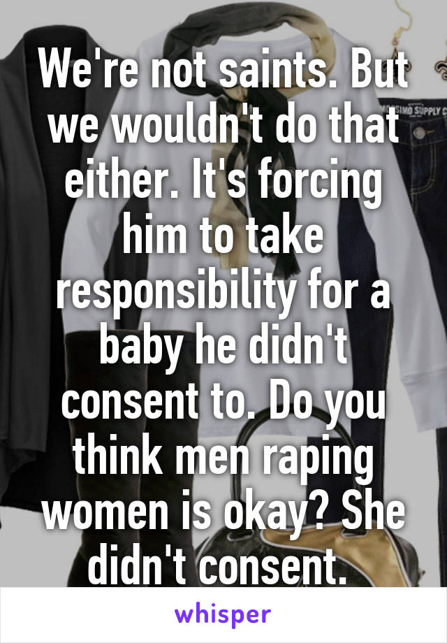 We're not saints. But we wouldn't do that either. It's forcing him to take responsibility for a baby he didn't consent to. Do you think men raping women is okay? She didn't consent. 