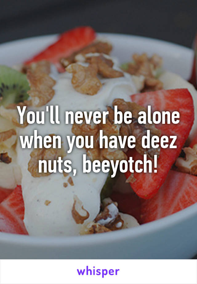 You'll never be alone when you have deez nuts, beeyotch!