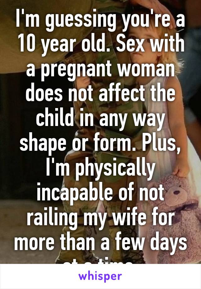 I'm guessing you're a 10 year old. Sex with a pregnant woman does not affect the child in any way shape or form. Plus, I'm physically incapable of not railing my wife for more than a few days at a time.