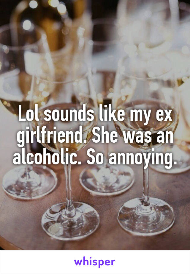 Lol sounds like my ex girlfriend. She was an alcoholic. So annoying.