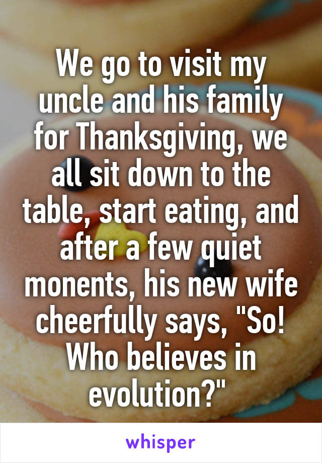 We go to visit my uncle and his family for Thanksgiving, we all sit down to the table, start eating, and after a few quiet monents, his new wife cheerfully says, "So! Who believes in evolution?" 