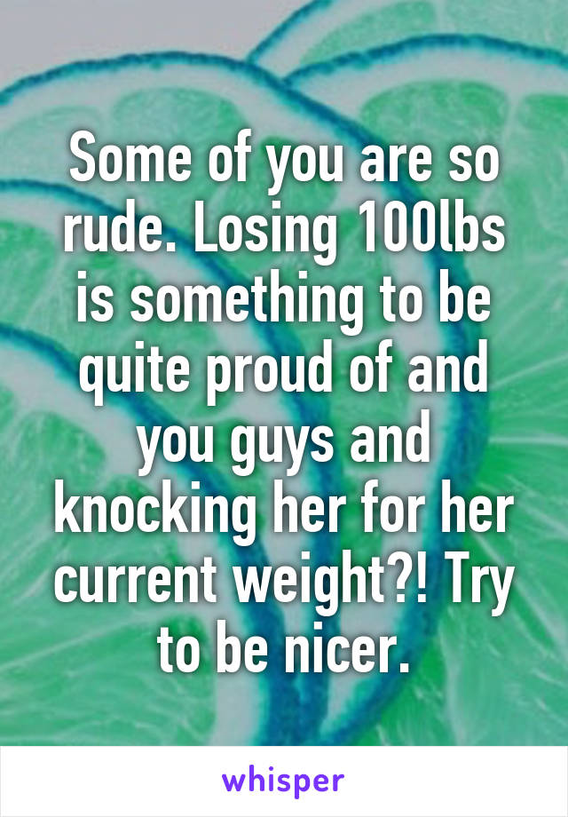 Some of you are so rude. Losing 100lbs is something to be quite proud of and you guys and knocking her for her current weight?! Try to be nicer.