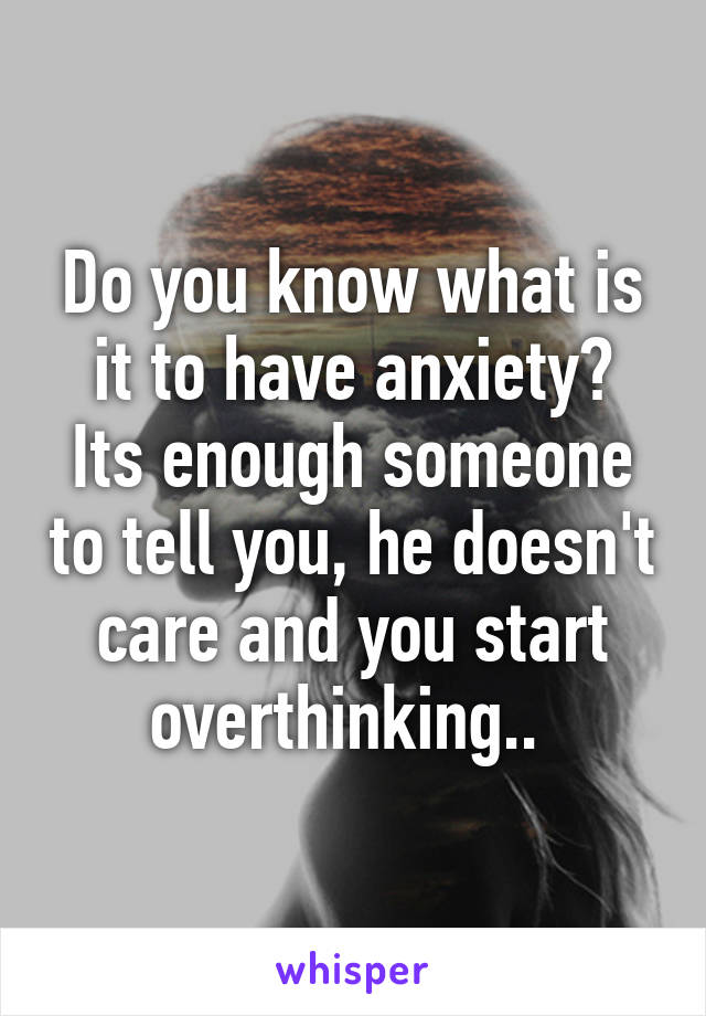 Do you know what is it to have anxiety?
Its enough someone to tell you, he doesn't care and you start overthinking.. 