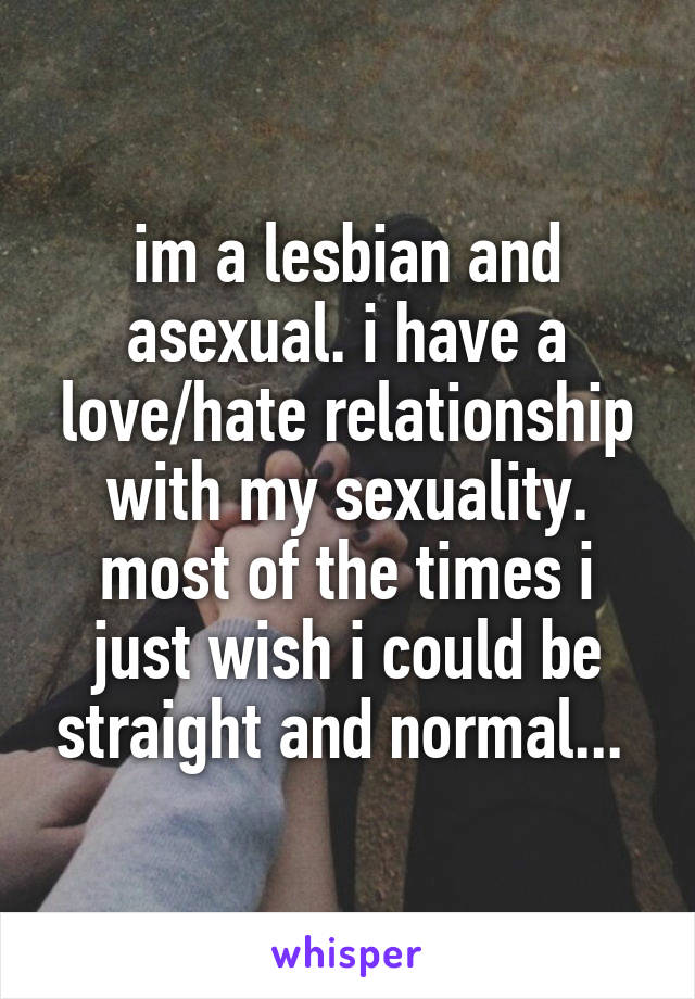 im a lesbian and asexual. i have a love/hate relationship with my sexuality. most of the times i just wish i could be straight and normal... 