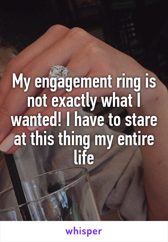 My engagement ring is not exactly what I wanted! I have to stare at this thing my entire life