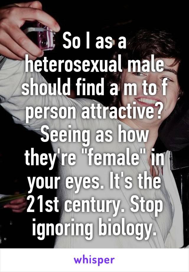 So I as a heterosexual male should find a m to f person attractive? Seeing as how they're "female" in your eyes. It's the 21st century. Stop ignoring biology.