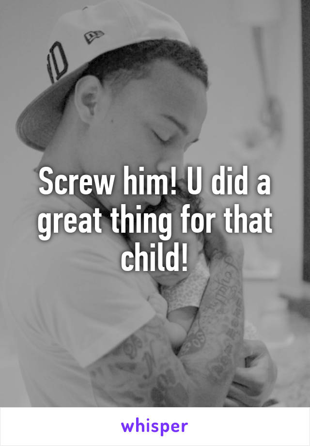 Screw him! U did a great thing for that child!