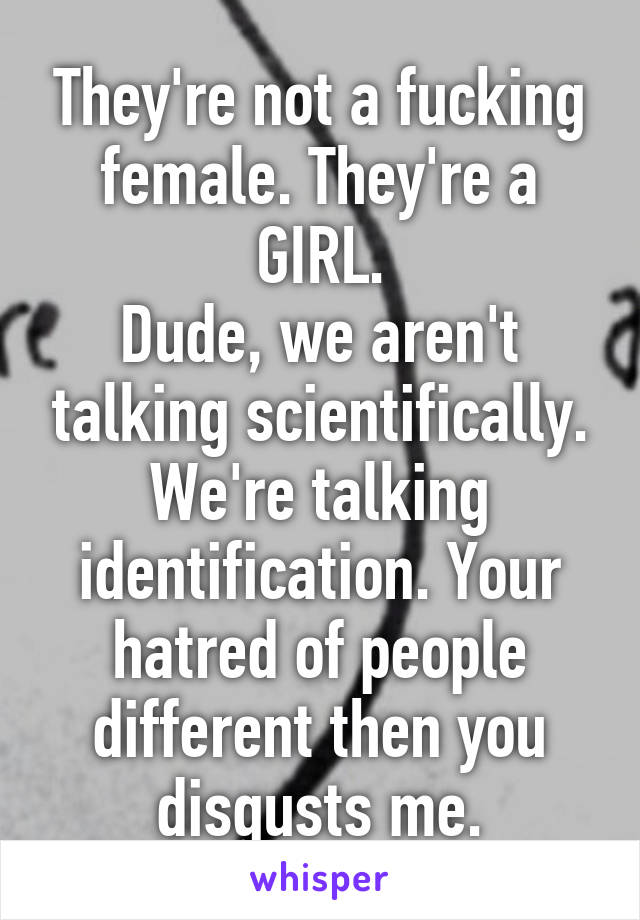 They're not a fucking female. They're a GIRL.
Dude, we aren't talking scientifically. We're talking identification. Your hatred of people different then you disgusts me.